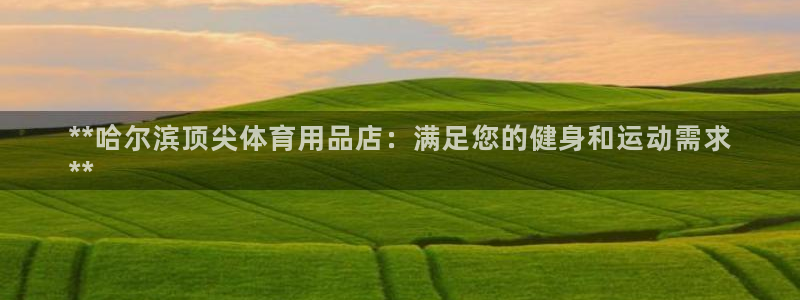 欧陆娱乐官网网址大全：**哈尔滨顶尖体育用品店：满足